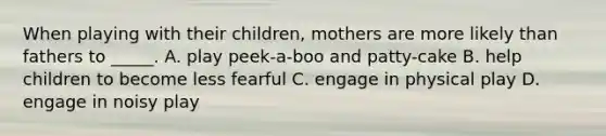 When playing with their children, mothers are more likely than fathers to _____. A. play peek-a-boo and patty-cake B. help children to become less fearful C. engage in physical play D. engage in noisy play