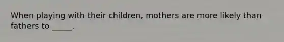 When playing with their children, mothers are more likely than fathers to _____.