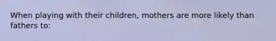 When playing with their children, mothers are more likely than fathers to: