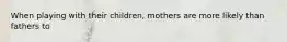 When playing with their children, mothers are more likely than fathers to