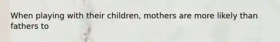 When playing with their children, mothers are more likely than fathers to