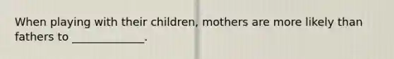 When playing with their children, mothers are more likely than fathers to _____________.