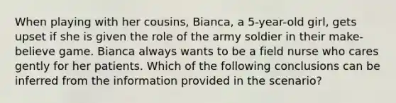 When playing with her cousins, Bianca, a 5-year-old girl, gets upset if she is given the role of the army soldier in their make-believe game. Bianca always wants to be a field nurse who cares gently for her patients. Which of the following conclusions can be inferred from the information provided in the scenario?