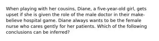 When playing with her cousins, Diane, a five-year-old girl, gets upset if she is given the role of the male doctor in their make-believe hospital game. Diane always wants to be the female nurse who cares gently for her patients. Which of the following conclusions can be inferred?