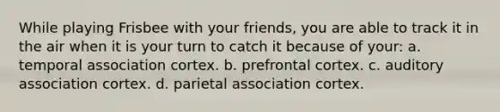 While playing Frisbee with your friends, you are able to track it in the air when it is your turn to catch it because of your: a. temporal association cortex. b. prefrontal cortex. c. auditory association cortex. d. parietal association cortex.