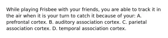 While playing Frisbee with your friends, you are able to track it in the air when it is your turn to catch it because of your: A. prefrontal cortex. B. auditory association cortex. C. parietal association cortex. D. temporal association cortex.