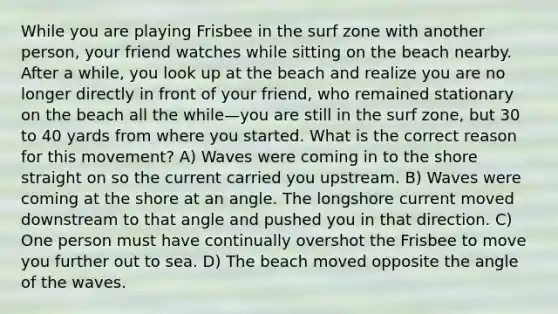 While you are playing Frisbee in the surf zone with another person, your friend watches while sitting on the beach nearby. After a while, you look up at the beach and realize you are no longer directly in front of your friend, who remained stationary on the beach all the while—you are still in the surf zone, but 30 to 40 yards from where you started. What is the correct reason for this movement? A) Waves were coming in to the shore straight on so the current carried you upstream. B) Waves were coming at the shore at an angle. The longshore current moved downstream to that angle and pushed you in that direction. C) One person must have continually overshot the Frisbee to move you further out to sea. D) The beach moved opposite the angle of the waves.