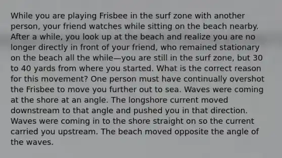 While you are playing Frisbee in the surf zone with another person, your friend watches while sitting on the beach nearby. After a while, you look up at the beach and realize you are no longer directly in front of your friend, who remained stationary on the beach all the while—you are still in the surf zone, but 30 to 40 yards from where you started. What is the correct reason for this movement? One person must have continually overshot the Frisbee to move you further out to sea. Waves were coming at the shore at an angle. The longshore current moved downstream to that angle and pushed you in that direction. Waves were coming in to the shore straight on so the current carried you upstream. The beach moved opposite the angle of the waves.