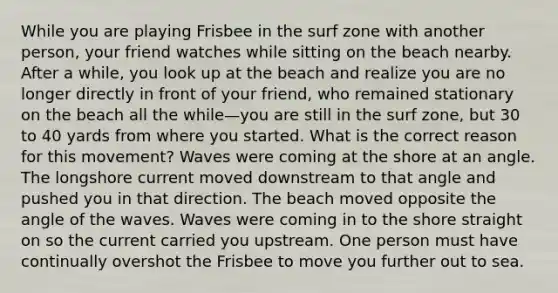 While you are playing Frisbee in the surf zone with another person, your friend watches while sitting on the beach nearby. After a while, you look up at the beach and realize you are no longer directly in front of your friend, who remained stationary on the beach all the while—you are still in the surf zone, but 30 to 40 yards from where you started. What is the correct reason for this movement? Waves were coming at the shore at an angle. The longshore current moved downstream to that angle and pushed you in that direction. The beach moved opposite the angle of the waves. Waves were coming in to the shore straight on so the current carried you upstream. One person must have continually overshot the Frisbee to move you further out to sea.