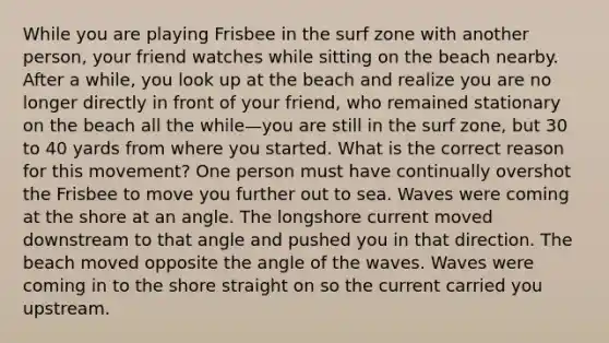 While you are playing Frisbee in the surf zone with another person, your friend watches while sitting on the beach nearby. After a while, you look up at the beach and realize you are no longer directly in front of your friend, who remained stationary on the beach all the while—you are still in the surf zone, but 30 to 40 yards from where you started. What is the correct reason for this movement? One person must have continually overshot the Frisbee to move you further out to sea. Waves were coming at the shore at an angle. The longshore current moved downstream to that angle and pushed you in that direction. The beach moved opposite the angle of the waves. Waves were coming in to the shore straight on so the current carried you upstream.