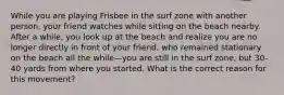 While you are playing Frisbee in the surf zone with another person, your friend watches while sitting on the beach nearby. After a while, you look up at the beach and realize you are no longer directly in front of your friend, who remained stationary on the beach all the while—you are still in the surf zone, but 30-40 yards from where you started. What is the correct reason for this movement?