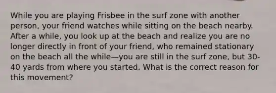 While you are playing Frisbee in the surf zone with another person, your friend watches while sitting on the beach nearby. After a while, you look up at the beach and realize you are no longer directly in front of your friend, who remained stationary on the beach all the while—you are still in the surf zone, but 30-40 yards from where you started. What is the correct reason for this movement?