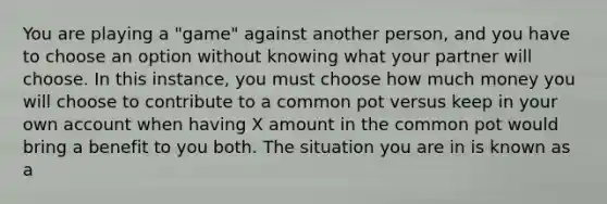 You are playing a "game" against another person, and you have to choose an option without knowing what your partner will choose. In this instance, you must choose how much money you will choose to contribute to a common pot versus keep in your own account when having X amount in the common pot would bring a benefit to you both. The situation you are in is known as a