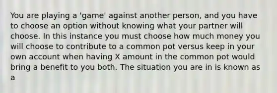 You are playing a 'game' against another person, and you have to choose an option without knowing what your partner will choose. In this instance you must choose how much money you will choose to contribute to a common pot versus keep in your own account when having X amount in the common pot would bring a benefit to you both. The situation you are in is known as a