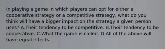 In playing a game in which players can opt for either a cooperative strategy or a competitive strategy, what do you think will have a bigger impact on the strategy a given person uses? A.Their tendency to be competitive. B.Their tendency to be cooperative. C.What the game is called. D.All of the above will have equal effects.