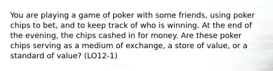 You are playing a game of poker with some friends, using poker chips to bet, and to keep track of who is winning. At the end of the evening, the chips cashed in for money. Are these poker chips serving as a medium of exchange, a store of value, or a standard of value? (LO12-1)