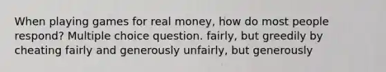 When playing games for real money, how do most people respond? Multiple choice question. fairly, but greedily by cheating fairly and generously unfairly, but generously