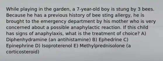 While playing in the garden, a 7-year-old boy is stung by 3 bees. Because he has a previous history of bee sting allergy, he is brought to the emergency department by his mother who is very concerned about a possible anaphylactic reaction. If this child has signs of anaphylaxis, what is the treatment of choice? A) Diphenhydramine (an antihistamine) B) Ephedrine C) Epinephrine D) Isoproterenol E) Methylprednisolone (a corticosteroid)