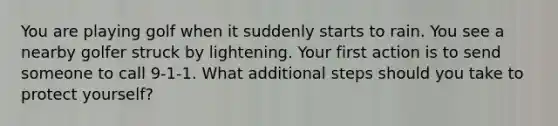 You are playing golf when it suddenly starts to rain. You see a nearby golfer struck by lightening. Your first action is to send someone to call 9-1-1. What additional steps should you take to protect yourself?