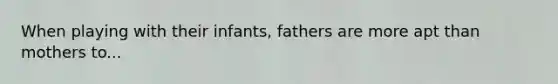 When playing with their infants, fathers are more apt than mothers to...