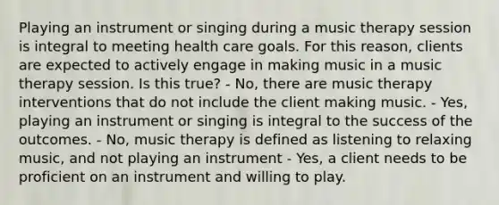 Playing an instrument or singing during a music therapy session is integral to meeting health care goals. For this reason, clients are expected to actively engage in making music in a music therapy session. Is this true? - No, there are music therapy interventions that do not include the client making music. - Yes, playing an instrument or singing is integral to the success of the outcomes. - No, music therapy is defined as listening to relaxing music, and not playing an instrument - Yes, a client needs to be proficient on an instrument and willing to play.