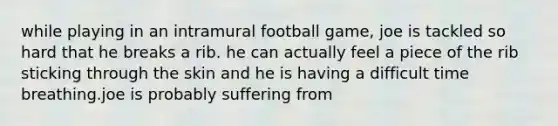 while playing in an intramural football game, joe is tackled so hard that he breaks a rib. he can actually feel a piece of the rib sticking through the skin and he is having a difficult time breathing.joe is probably suffering from