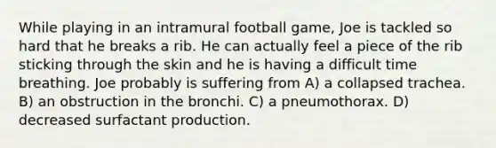 While playing in an intramural football game, Joe is tackled so hard that he breaks a rib. He can actually feel a piece of the rib sticking through the skin and he is having a difficult time breathing. Joe probably is suffering from A) a collapsed trachea. B) an obstruction in the bronchi. C) a pneumothorax. D) decreased surfactant production.