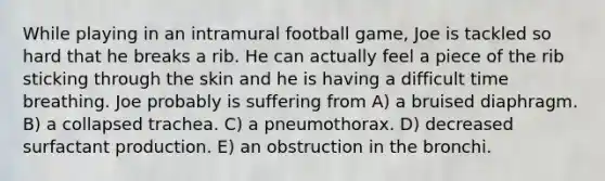 While playing in an intramural football game, Joe is tackled so hard that he breaks a rib. He can actually feel a piece of the rib sticking through the skin and he is having a difficult time breathing. Joe probably is suffering from A) a bruised diaphragm. B) a collapsed trachea. C) a pneumothorax. D) decreased surfactant production. E) an obstruction in the bronchi.