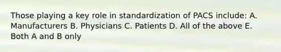 Those playing a key role in standardization of PACS include: A. Manufacturers B. Physicians C. Patients D. All of the above E. Both A and B only