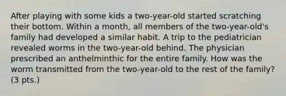 After playing with some kids a two-year-old started scratching their bottom. Within a month, all members of the two-year-old's family had developed a similar habit. A trip to the pediatrician revealed worms in the two-year-old behind. The physician prescribed an anthelminthic for the entire family. How was the worm transmitted from the two-year-old to the rest of the family? (3 pts.)