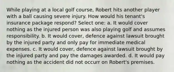 While playing at a local golf course, Robert hits another player with a ball causing severe injury. How would his tenant's insurance package respond? Select one: a. It would cover nothing as the injured person was also playing golf and assumes responsibility. b. It would cover, defence against lawsuit brought by the injured party and only pay for immediate medical expenses. c. It would cover, defence against lawsuit brought by the injured party and pay the damages awarded. d. It would pay nothing as the accident did not occurr on Robert's premises.