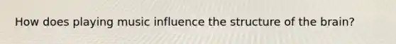 How does playing music influence the structure of the brain?