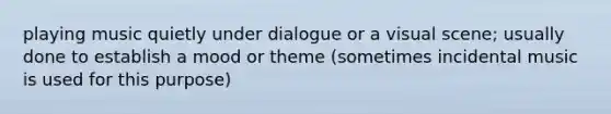 playing music quietly under dialogue or a visual scene; usually done to establish a mood or theme (sometimes incidental music is used for this purpose)