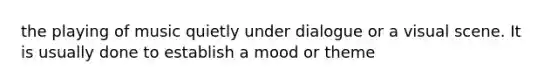 the playing of music quietly under dialogue or a visual scene. It is usually done to establish a mood or theme