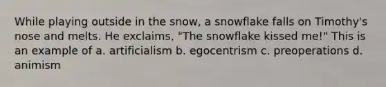 While playing outside in the snow, a snowflake falls on Timothy's nose and melts. He exclaims, "The snowflake kissed me!" This is an example of a. artificialism b. egocentrism c. preoperations d. animism