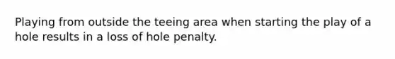 Playing from outside the teeing area when starting the play of a hole results in a loss of hole penalty.