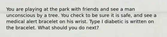 You are playing at the park with friends and see a man unconscious by a tree. You check to be sure it is safe, and see a medical alert bracelet on his wrist. Type I diabetic is written on the bracelet. What should you do next?