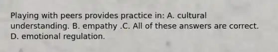 Playing with peers provides practice in: A. cultural understanding. B. empathy .C. All of these answers are correct. D. emotional regulation.