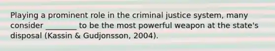 Playing a prominent role in the criminal justice system, many consider ________ to be the most powerful weapon at the state's disposal (Kassin & Gudjonsson, 2004).