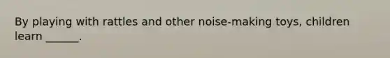 By playing with rattles and other noise-making toys, children learn ______.