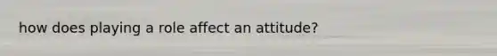 how does playing a role affect an attitude?