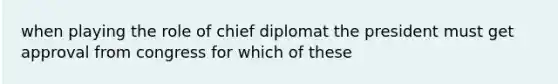 when playing the role of chief diplomat the president must get approval from congress for which of these