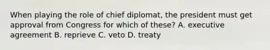 When playing the role of chief diplomat, the president must get approval from Congress for which of these? A. executive agreement B. reprieve C. veto D. treaty