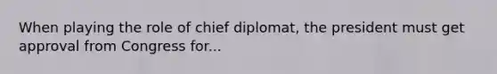 When playing the role of chief diplomat, the president must get approval from Congress for...