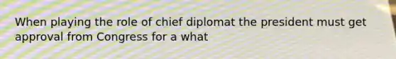 When playing the role of chief diplomat the president must get approval from Congress for a what