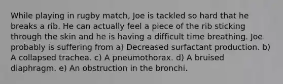 While playing in rugby match, Joe is tackled so hard that he breaks a rib. He can actually feel a piece of the rib sticking through the skin and he is having a difficult time breathing. Joe probably is suffering from a) Decreased surfactant production. b) A collapsed trachea. c) A pneumothorax. d) A bruised diaphragm. e) An obstruction in the bronchi.