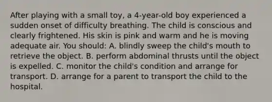 After playing with a small toy, a 4-year-old boy experienced a sudden onset of difficulty breathing. The child is conscious and clearly frightened. His skin is pink and warm and he is moving adequate air. You should: A. blindly sweep the child's mouth to retrieve the object. B. perform abdominal thrusts until the object is expelled. C. monitor the child's condition and arrange for transport. D. arrange for a parent to transport the child to the hospital.