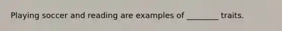 Playing soccer and reading are examples of ________ traits.