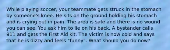 While playing soccer, your teammate gets struck in the stomach by someone's knee. He sits on the ground holding his stomach and is crying out in pain. The area is safe and there is no wound you can see. You ask him to lie on his back. A bystander calls 911 and gets the First Aid kit. The victim is now cold and says that he is dizzy and feels "funny". What should you do now?