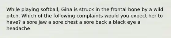 While playing softball, Gina is struck in the frontal bone by a wild pitch. Which of the following complaints would you expect her to have? a sore jaw a sore chest a sore back a black eye a headache